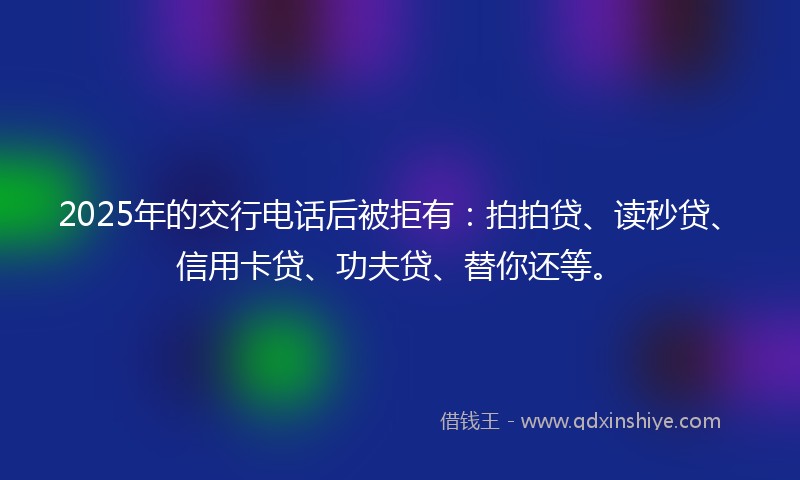 2025年的交行电话后被拒有：拍拍贷、读秒贷、信用卡贷、功夫贷、替你还等。
