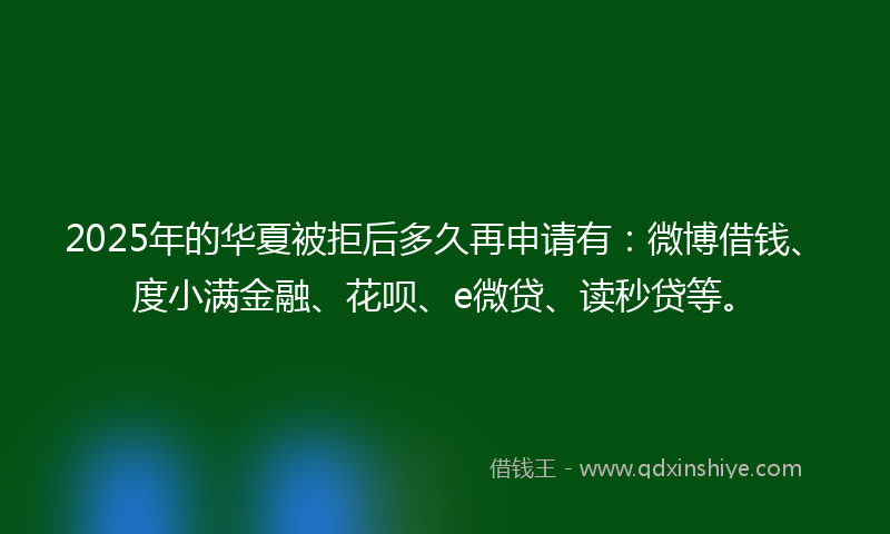 2025年的华夏被拒后多久再申请有：微博借钱、度小满金融、花呗、e微贷、读秒贷等。
