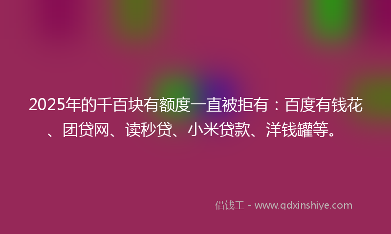 2025年的千百块有额度一直被拒有：百度有钱花、团贷网、读秒贷、小米贷款、洋钱罐等。