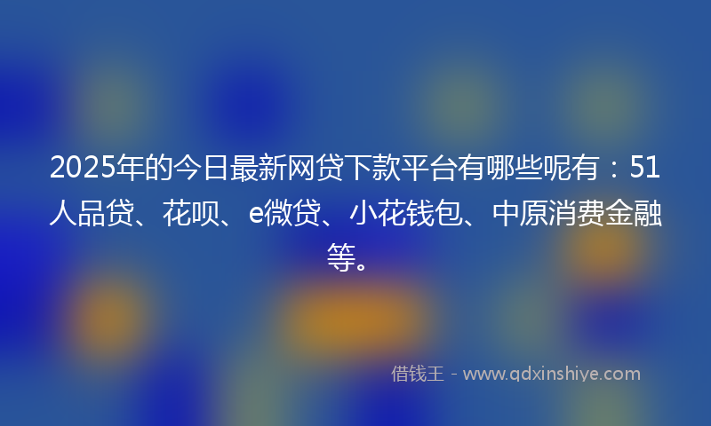 2025年的今日最新网贷下款平台有哪些呢有：51人品贷、花呗、e微贷、小花钱包、中原消费金融等。
