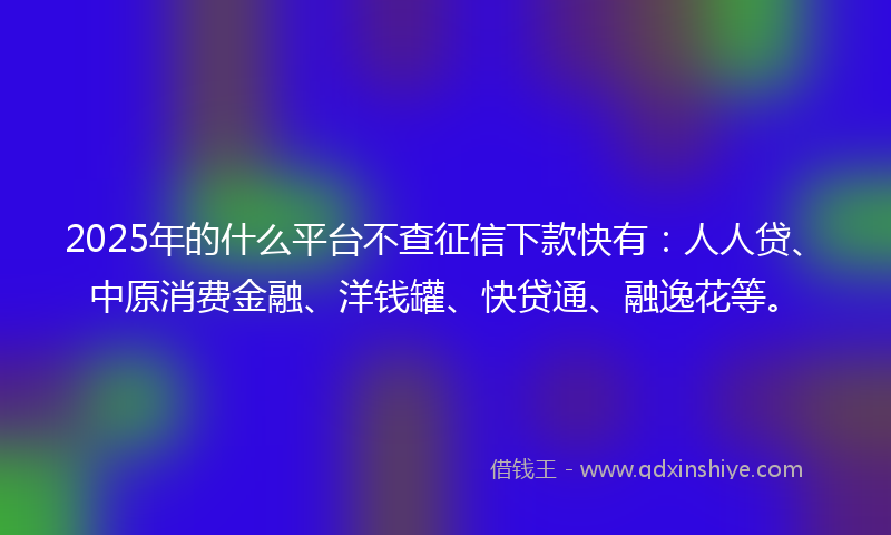 2025年的什么平台不查征信下款快有：人人贷、中原消费金融、洋钱罐、快贷通、融逸花等。