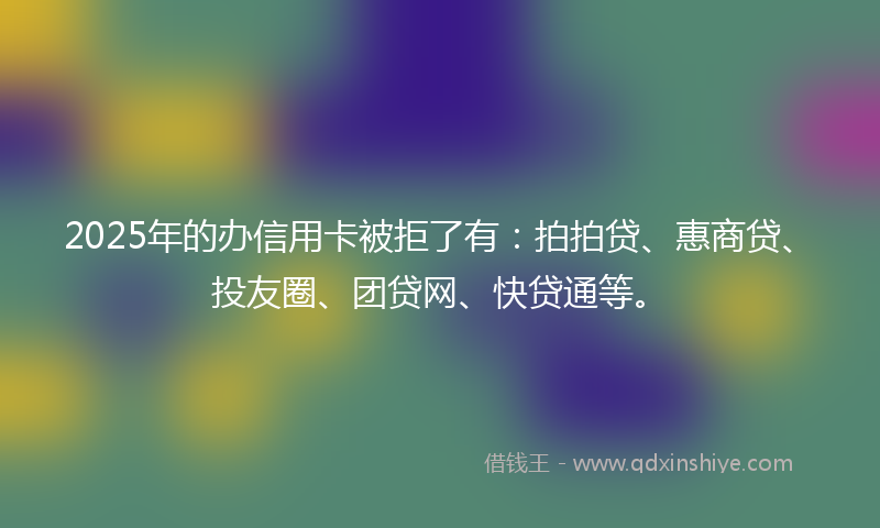 2025年的办信用卡被拒了有：拍拍贷、惠商贷、投友圈、团贷网、快贷通等。