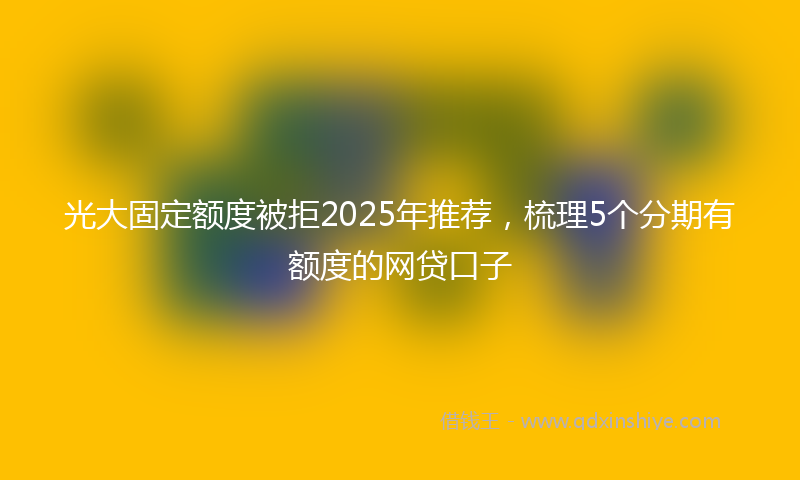 光大固定额度被拒2025年推荐，梳理5个分期有额度的网贷口子