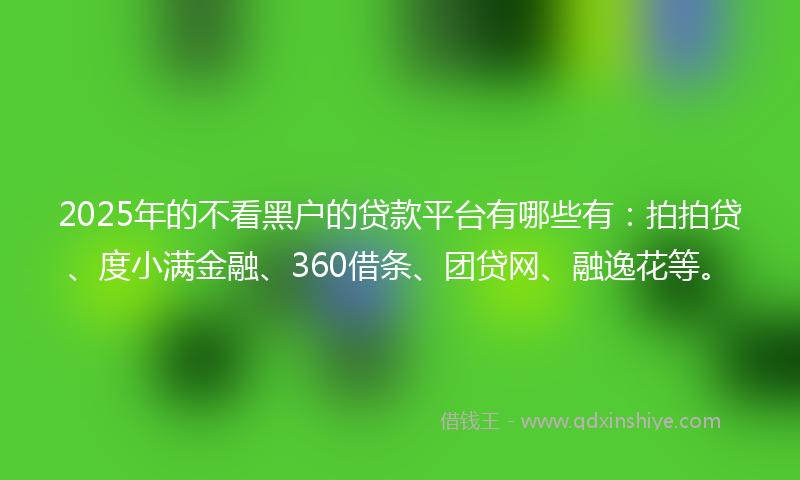 2025年的不看黑户的贷款平台有哪些有：拍拍贷、度小满金融、360借条、团贷网、融逸花等。
