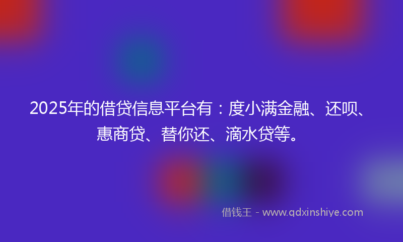 2025年的借贷信息平台有：度小满金融、还呗、惠商贷、替你还、滴水贷等。