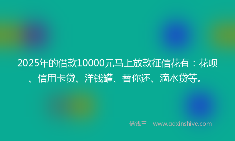 2025年的借款10000元马上放款征信花有：花呗、信用卡贷、洋钱罐、替你还、滴水贷等。