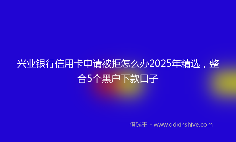 兴业银行信用卡申请被拒怎么办2025年精选，整合5个黑户下款口子