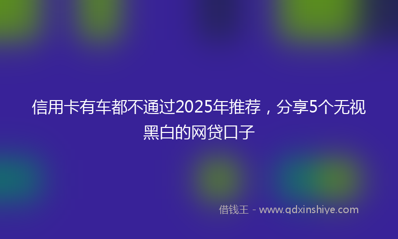 信用卡有车都不通过2025年推荐，分享5个无视黑白的网贷口子