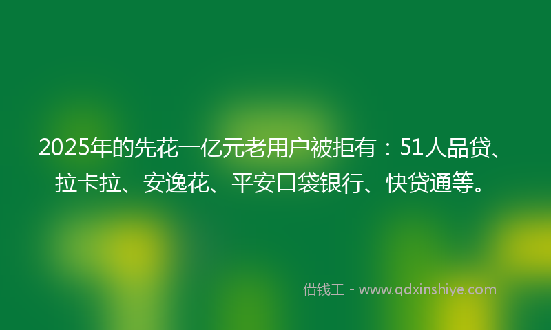 2025年的先花一亿元老用户被拒有：51人品贷、拉卡拉、安逸花、平安口袋银行、快贷通等。