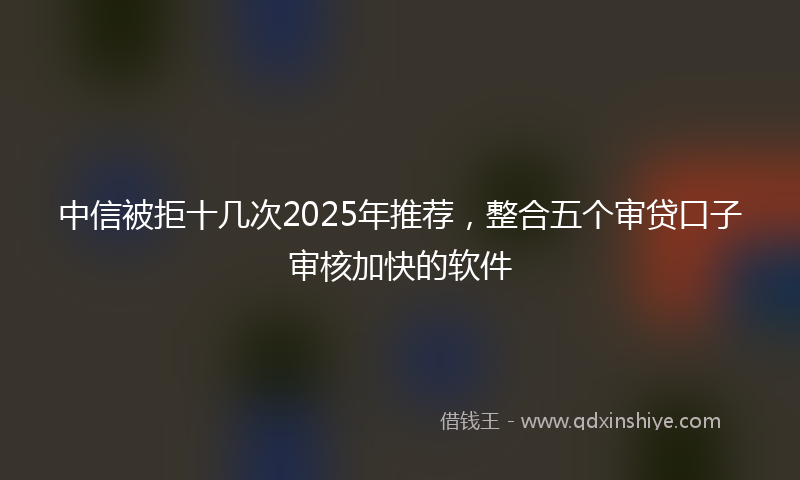 中信被拒十几次2025年推荐，整合五个审贷口子审核加快的软件