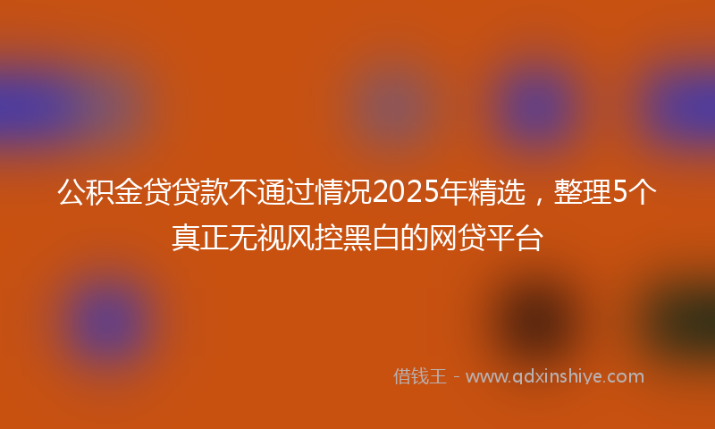 公积金贷贷款不通过情况2025年精选，整理5个真正无视风控黑白的网贷平台