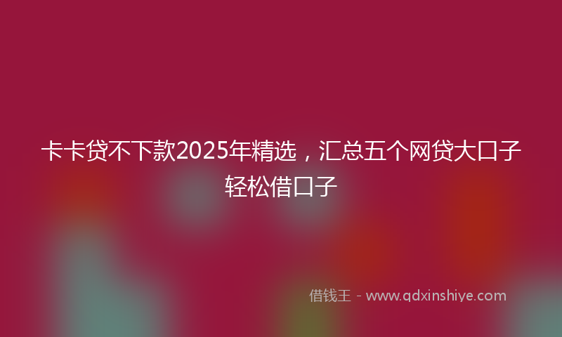 卡卡贷不下款2025年精选，汇总五个网贷大口子轻松借口子