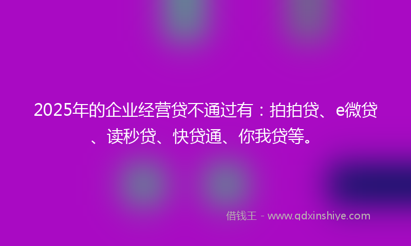 2025年的企业经营贷不通过有：拍拍贷、e微贷、读秒贷、快贷通、你我贷等。