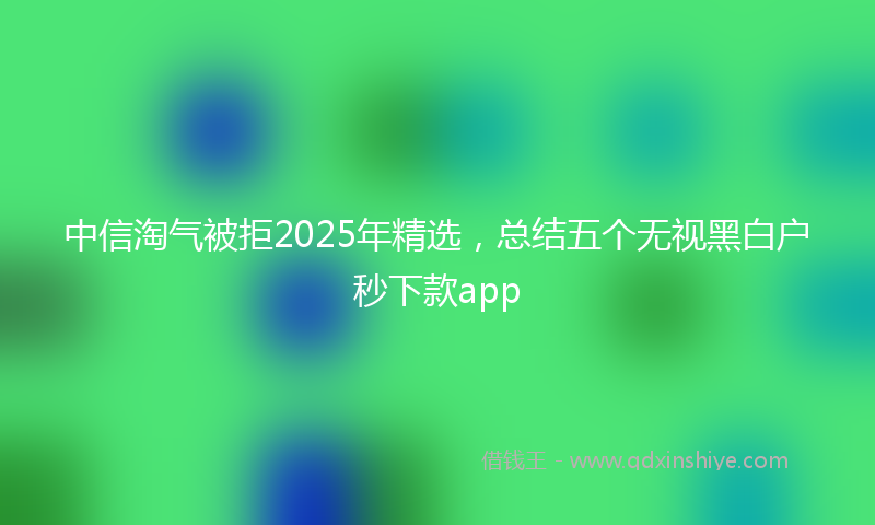 中信淘气被拒2025年精选，总结五个无视黑白户秒下款app