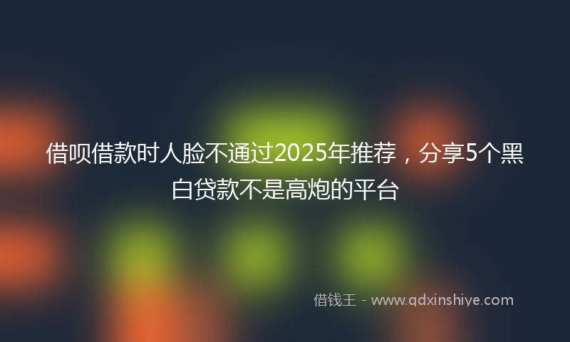 借呗借款时人脸不通过2025年推荐，分享5个黑白贷款不是高炮的平台