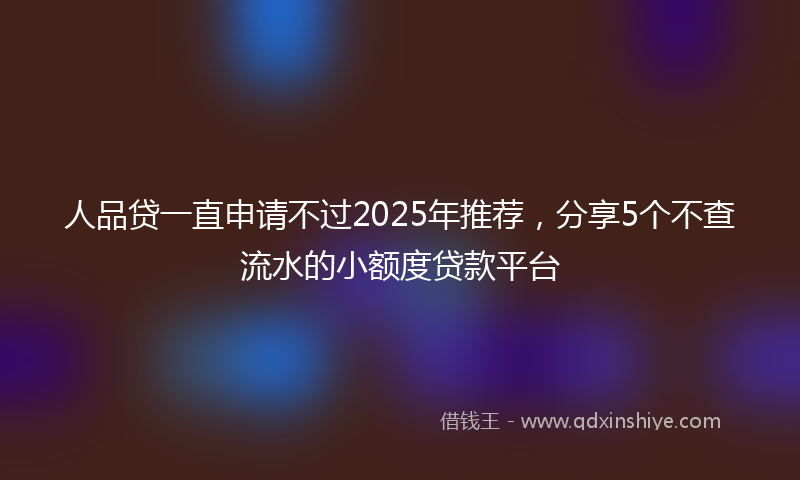 人品贷一直申请不过2025年推荐，分享5个不查流水的小额度贷款平台