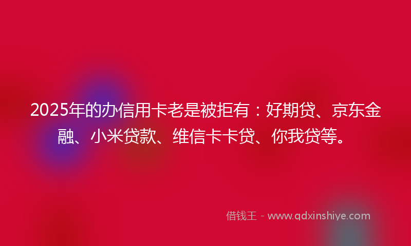 2025年的办信用卡老是被拒有：好期贷、京东金融、小米贷款、维信卡卡贷、你我贷等。