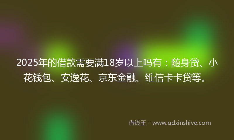 2025年的借款需要满18岁以上吗有：随身贷、小花钱包、安逸花、京东金融、维信卡卡贷等。