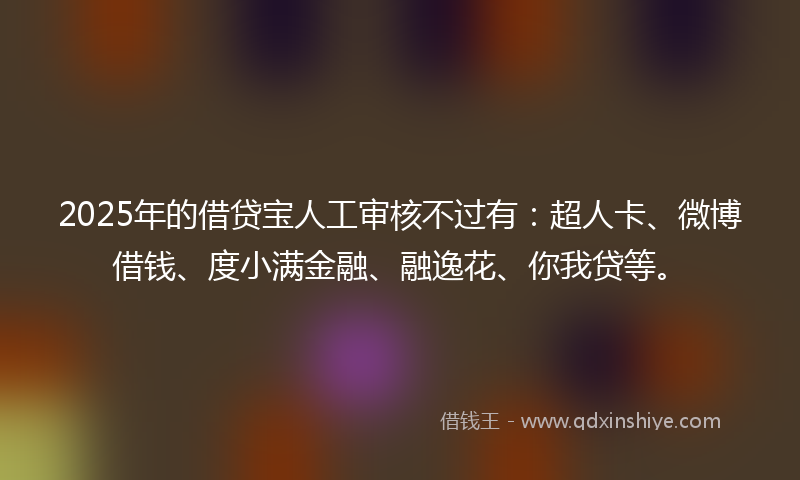 2025年的借贷宝人工审核不过有：超人卡、微博借钱、度小满金融、融逸花、你我贷等。