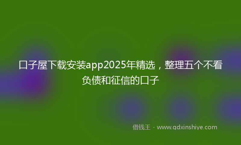 口子屋下载安装app2025年精选，整理五个不看负债和征信的口子