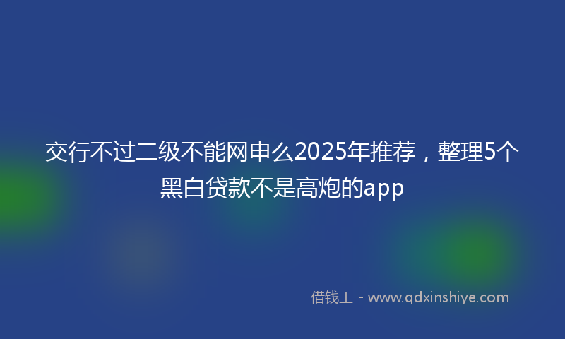 交行不过二级不能网申么2025年推荐，整理5个黑白贷款不是高炮的app