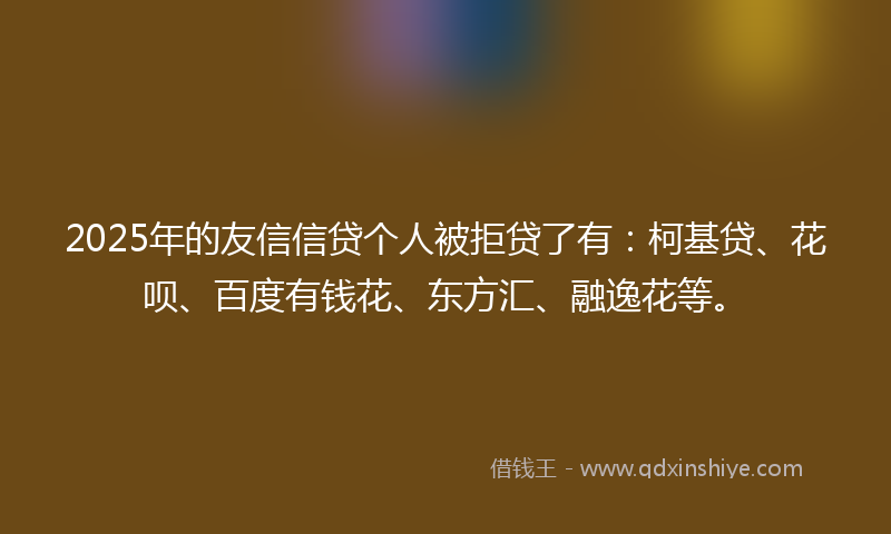 2025年的友信信贷个人被拒贷了有：柯基贷、花呗、百度有钱花、东方汇、融逸花等。
