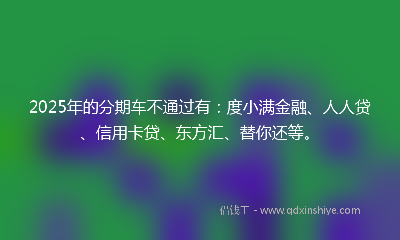 2025年的分期车不通过有：度小满金融、人人贷、信用卡贷、东方汇、替你还等。