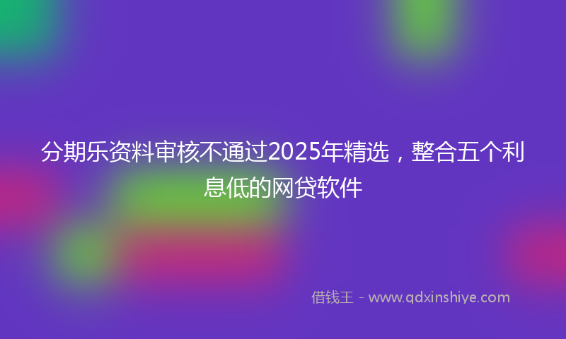 分期乐资料审核不通过2025年精选，整合五个利息低的网贷软件