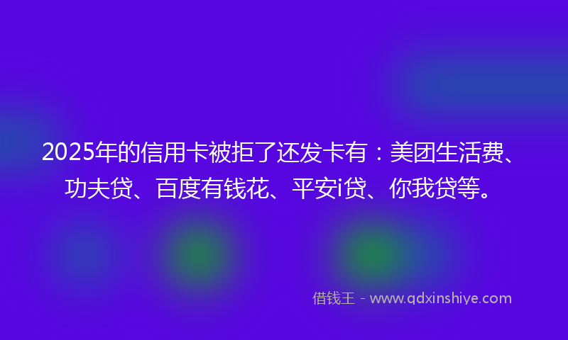 2025年的信用卡被拒了还发卡有：美团生活费、功夫贷、百度有钱花、平安i贷、你我贷等。
