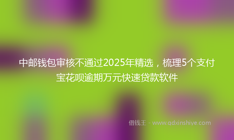 中邮钱包审核不通过2025年精选，梳理5个支付宝花呗逾期万元快速贷款软件