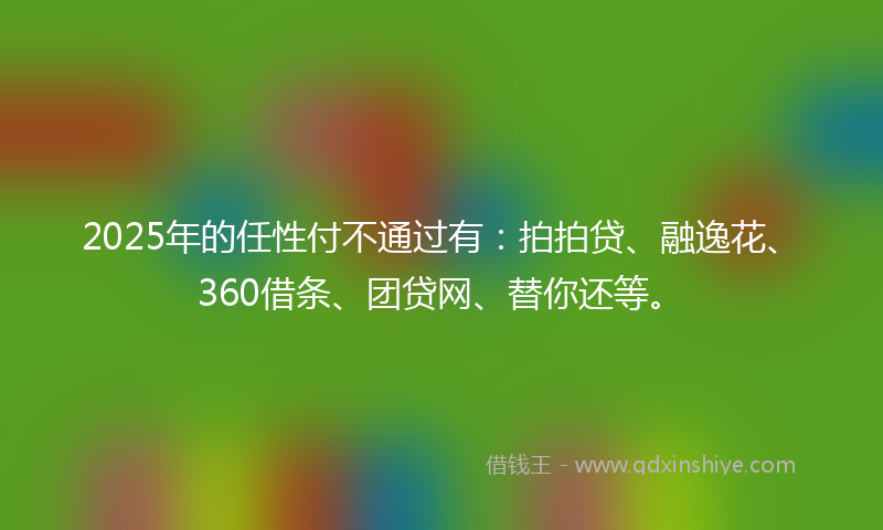 2025年的任性付不通过有：拍拍贷、融逸花、360借条、团贷网、替你还等。