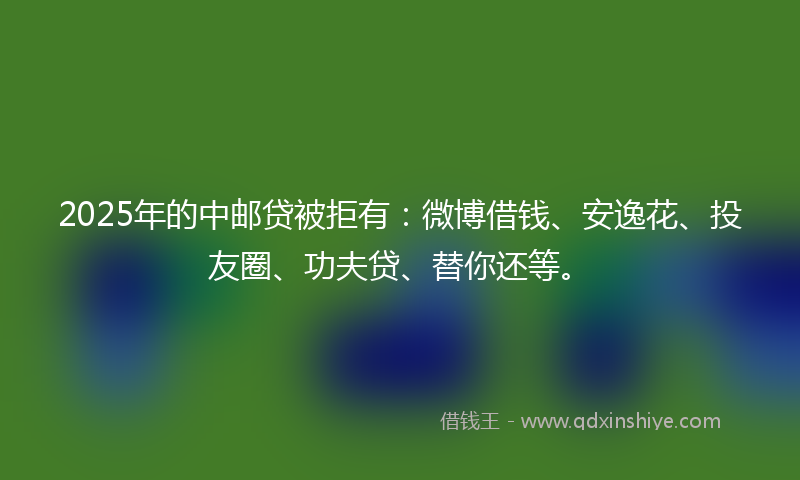 2025年的中邮贷被拒有:微博借钱、安逸花、投友圈、功夫贷、替你还等。