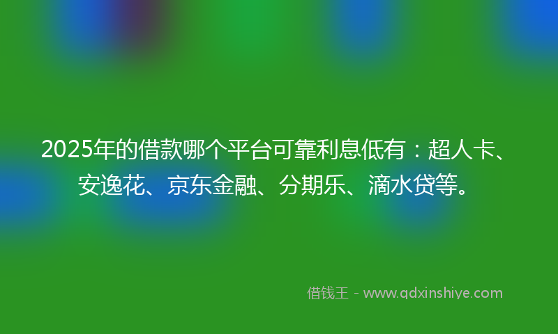 2025年的借款哪个平台可靠利息低有：超人卡、安逸花、京东金融、分期乐、滴水贷等。