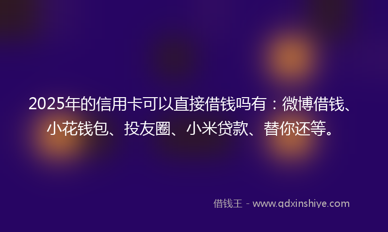 2025年的信用卡可以直接借钱吗有：微博借钱、小花钱包、投友圈、小米贷款、替你还等。