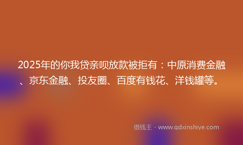 2025年的你我贷亲呗放款被拒有：中原消费金融、京东金融、投友圈、百度有钱花、洋钱罐等。