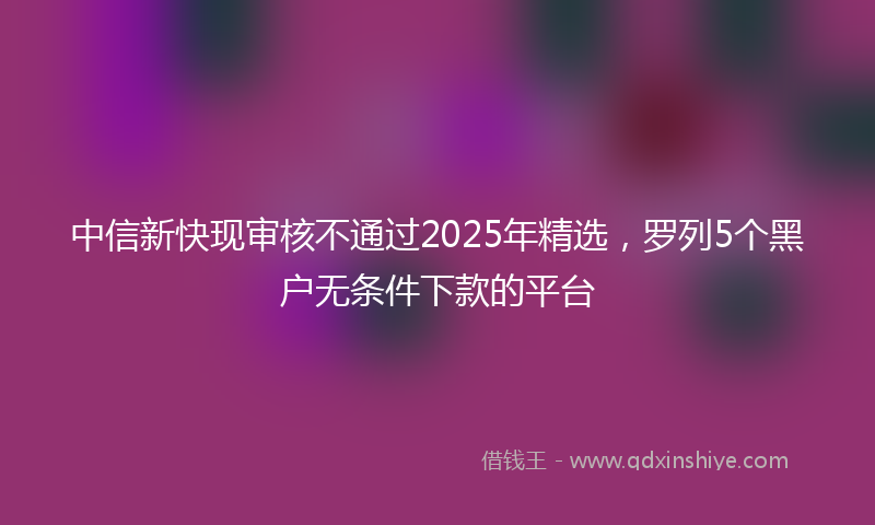 中信新快现审核不通过2025年精选，罗列5个黑户无条件下款的平台