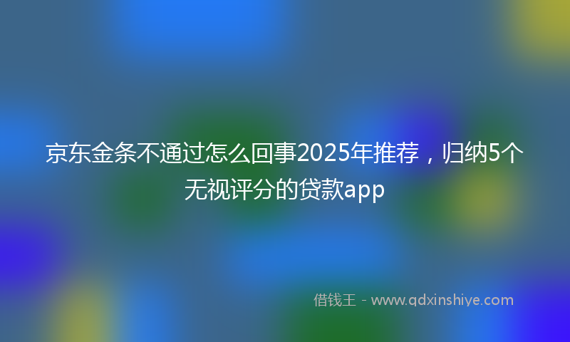 京东金条不通过怎么回事2025年推荐，归纳5个无视评分的贷款app