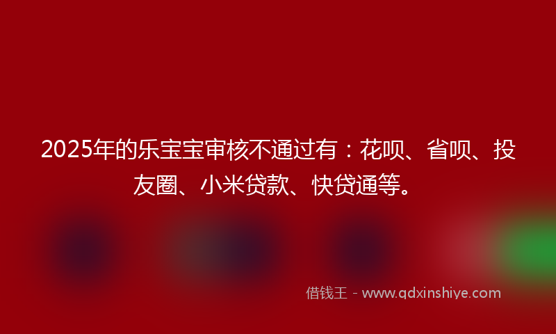 2025年的乐宝宝审核不通过有：花呗、省呗、投友圈、小米贷款、快贷通等。