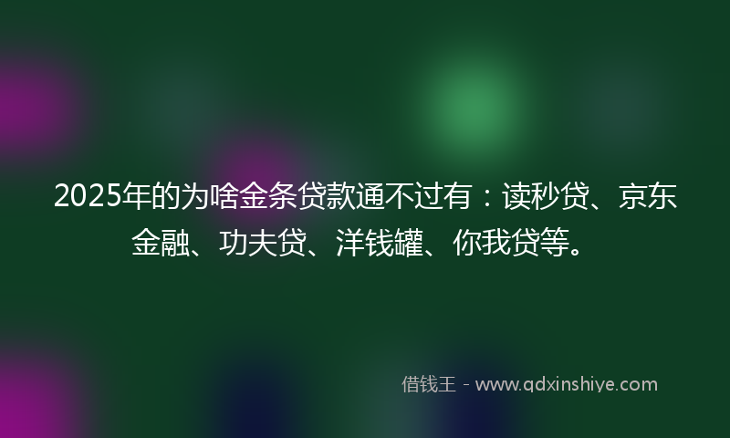 2025年的为啥金条贷款通不过有：读秒贷、京东金融、功夫贷、洋钱罐、你我贷等。