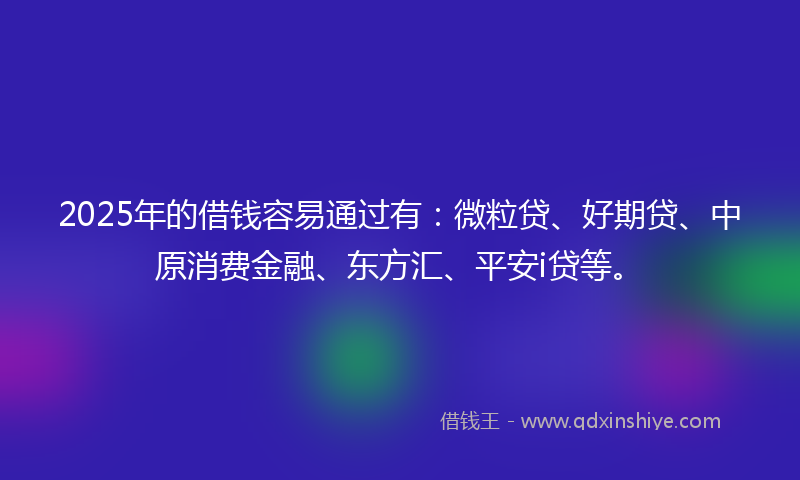 2025年的借钱容易通过有：微粒贷、好期贷、中原消费金融、东方汇、平安i贷等。