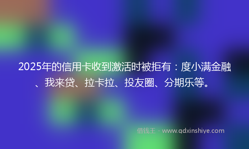 2025年的信用卡收到激活时被拒有：度小满金融、我来贷、拉卡拉、投友圈、分期乐等。