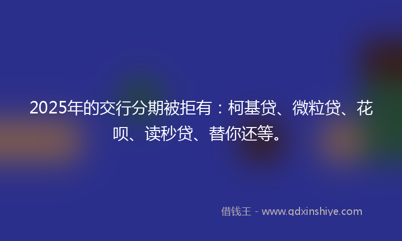 2025年的交行分期被拒有：柯基贷、微粒贷、花呗、读秒贷、替你还等。
