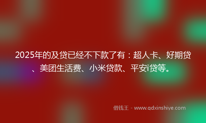 2025年的及贷已经不下款了有：超人卡、好期贷、美团生活费、小米贷款、平安i贷等。