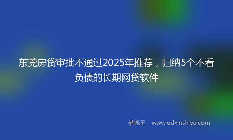 东莞房贷审批不通过2025年推荐，归纳5个不看负债的长期网贷软件