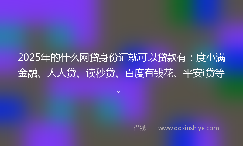 2025年的什么网贷身份证就可以贷款有：度小满金融、人人贷、读秒贷、百度有钱花、平安i贷等。