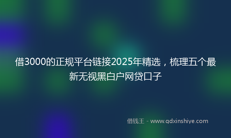 借3000的正规平台链接2025年精选，梳理五个最新无视黑白户网贷口子