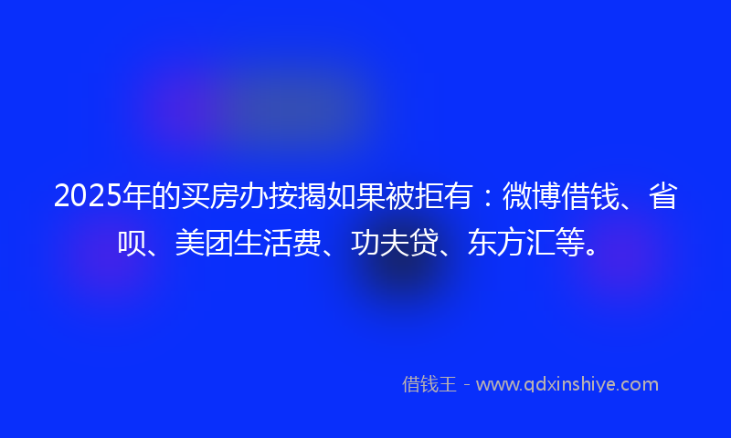 2025年的买房办按揭如果被拒有：微博借钱、省呗、美团生活费、功夫贷、东方汇等。