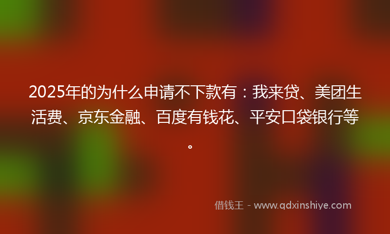 2025年的为什么申请不下款有：我来贷、美团生活费、京东金融、百度有钱花、平安口袋银行等。