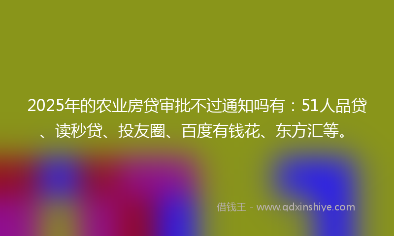 2025年的农业房贷审批不过通知吗有：51人品贷、读秒贷、投友圈、百度有钱花、东方汇等。