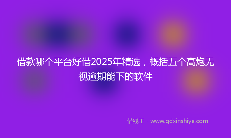 借款哪个平台好借2025年精选，概括五个高炮无视逾期能下的软件